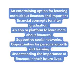 An entertaining option for learning more about finances and important financial concepts for after graduation An app or platform to learn more about finances Supportive social networks Opportunities for personal growth and learning Understanding the importance of finances in their future lives